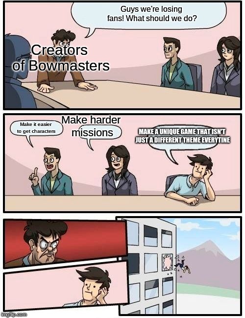 Boardroom Meeting Suggestion | Guys we're losing fans! What should we do? Creators of Bowmasters; Make harder missions; Make it easier to get characters; MAKE A UNIQUE GAME THAT ISN'T JUST A DIFFERENT THEME EVERYTINE | image tagged in memes,boardroom meeting suggestion | made w/ Imgflip meme maker