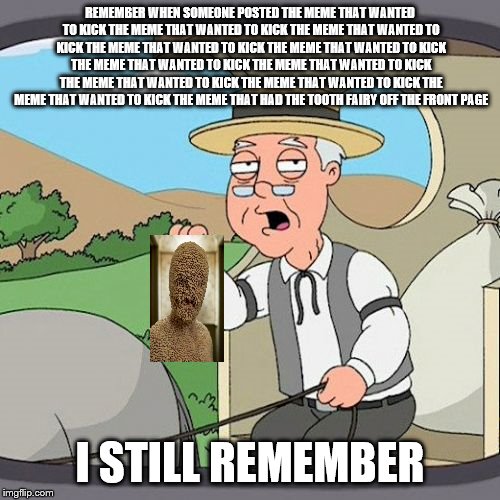 Pepperidge Farm Remembers Meme | REMEMBER WHEN SOMEONE POSTED THE MEME THAT WANTED TO KICK THE MEME THAT WANTED TO KICK THE MEME THAT WANTED TO KICK THE MEME THAT WANTED TO KICK THE MEME THAT WANTED TO KICK THE MEME THAT WANTED TO KICK THE MEME THAT WANTED TO KICK THE MEME THAT WANTED TO KICK THE MEME THAT WANTED TO KICK THE MEME THAT WANTED TO KICK THE MEME THAT HAD THE TOOTH FAIRY OFF THE FRONT PAGE; I STILL REMEMBER | image tagged in memes,pepperidge farm remembers | made w/ Imgflip meme maker