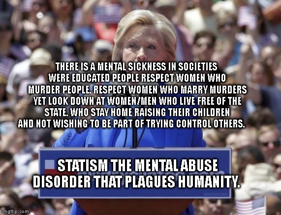 Hillary | THERE IS A MENTAL SICKNESS IN SOCIETIES WERE EDUCATED PEOPLE RESPECT WOMEN WHO MURDER PEOPLE. RESPECT WOMEN WHO MARRY MURDERS YET LOOK DOWN AT WOMEN/MEN WHO LIVE FREE OF THE STATE. WHO STAY HOME RAISING THEIR CHILDREN AND NOT WISHING TO BE PART OF TRYING CONTROL OTHERS. STATISM THE MENTAL ABUSE DISORDER THAT PLAGUES HUMANITY. | image tagged in hillary | made w/ Imgflip meme maker
