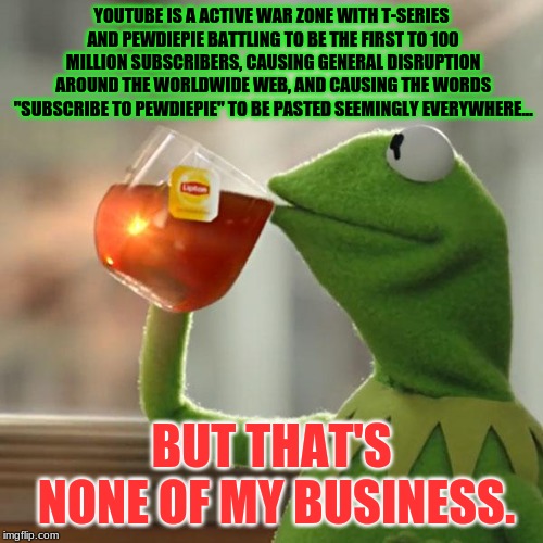 But That's None Of My Business | YOUTUBE IS A ACTIVE WAR ZONE WITH T-SERIES AND PEWDIEPIE BATTLING TO BE THE FIRST TO 100 MILLION SUBSCRIBERS, CAUSING GENERAL DISRUPTION AROUND THE WORLDWIDE WEB, AND CAUSING THE WORDS "SUBSCRIBE TO PEWDIEPIE" TO BE PASTED SEEMINGLY EVERYWHERE... BUT THAT'S NONE OF MY BUSINESS. | image tagged in memes,but thats none of my business,kermit the frog | made w/ Imgflip meme maker
