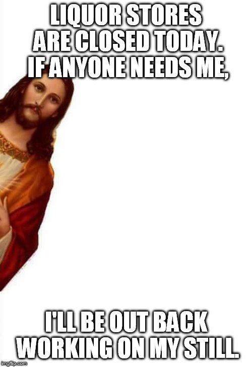 jesus watcha doin | LIQUOR STORES ARE CLOSED TODAY. IF ANYONE NEEDS ME, I'LL BE OUT BACK WORKING ON MY STILL. | image tagged in jesus watcha doin | made w/ Imgflip meme maker