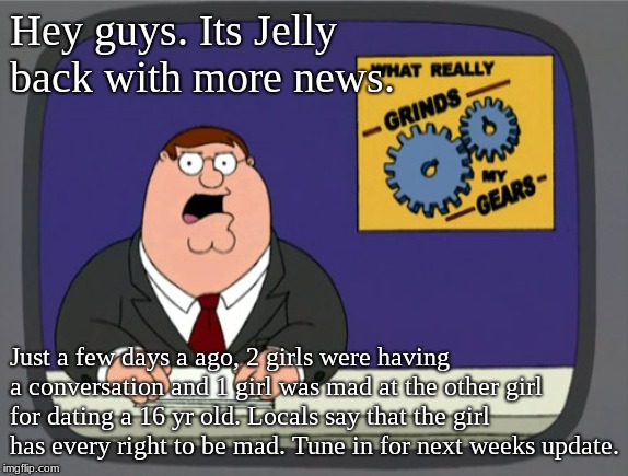 Jelly News | Hey guys. Its Jelly back with more news. Just a few days a ago, 2 girls were having a conversation and 1 girl was mad at the other girl for dating a 16 yr old. Locals say that the girl has every right to be mad. Tune in for next weeks update. | image tagged in memes,peter griffin news | made w/ Imgflip meme maker