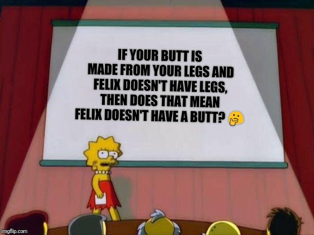 Lisa Simpson's Presentation | IF YOUR BUTT IS MADE FROM YOUR LEGS AND FELIX DOESN'T HAVE LEGS, THEN DOES THAT MEAN FELIX DOESN'T HAVE A BUTT? 🤔 | image tagged in lisa simpson's presentation | made w/ Imgflip meme maker