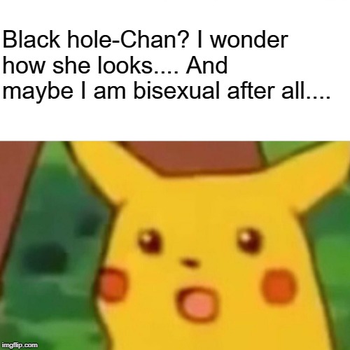 Surprised Pikachu Meme | Black hole-Chan? I wonder how she looks.... And maybe I am bisexual after all.... | image tagged in memes,surprised pikachu | made w/ Imgflip meme maker