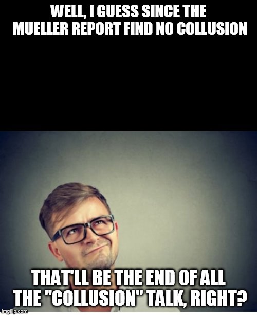 Yeah right | WELL, I GUESS SINCE THE MUELLER REPORT FIND NO COLLUSION; THAT'LL BE THE END OF ALL THE "COLLUSION" TALK, RIGHT? | image tagged in yeah right | made w/ Imgflip meme maker
