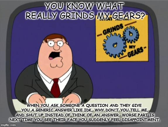 Peter Griffin News Meme | YOU KNOW WHAT REALLY GRINDS MY GEARS? WHEN YOU ASK SOMEONE A QUESTION AND THEY GIVE YOU A GENERIC ANSWER LIKE IDK, WHY DON'T YOU TELL ME, AND SHUT UP INSTEAD OF THINK OF AN ANSWER. WORSE PART IS NEXT TIME YOU SEE THEIR FACE YOU SUDDENLY FEEL DISAPPOINTMENT. | image tagged in memes,peter griffin news | made w/ Imgflip meme maker