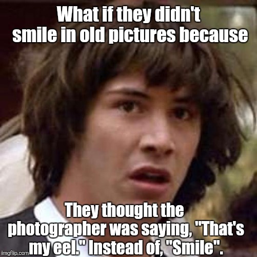 Conspiracy Keanu Meme | What if they didn't smile in old pictures because; They thought the photographer was saying, "That's my eel." Instead of, "Smile". | image tagged in memes,conspiracy keanu | made w/ Imgflip meme maker