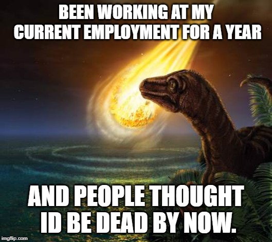 Almost Dead Dinosaur |  BEEN WORKING AT MY CURRENT EMPLOYMENT FOR A YEAR; AND PEOPLE THOUGHT ID BE DEAD BY NOW. | image tagged in almost dead dinosaur | made w/ Imgflip meme maker