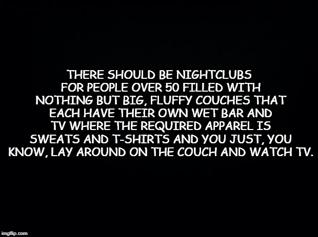 Black background | THERE SHOULD BE NIGHTCLUBS FOR PEOPLE OVER 50 FILLED WITH NOTHING BUT BIG, FLUFFY COUCHES THAT EACH HAVE THEIR OWN WET BAR AND TV WHERE THE REQUIRED APPAREL IS SWEATS AND T-SHIRTS AND YOU JUST, YOU KNOW, LAY AROUND ON THE COUCH AND WATCH TV. | image tagged in black background | made w/ Imgflip meme maker