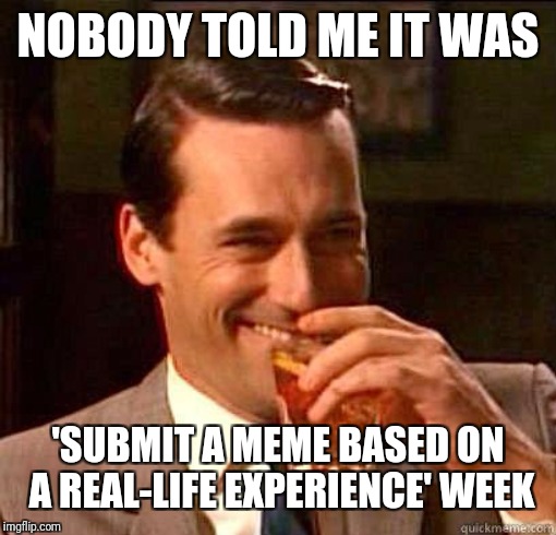 Laughing Don Draper | NOBODY TOLD ME IT WAS 'SUBMIT A MEME BASED ON A REAL-LIFE EXPERIENCE' WEEK | image tagged in laughing don draper | made w/ Imgflip meme maker
