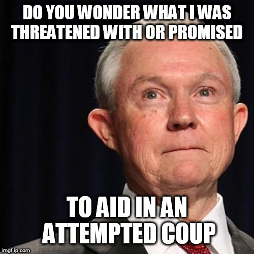 alt-good Jeff Sessions | DO YOU WONDER WHAT I WAS THREATENED WITH OR PROMISED; TO AID IN AN ATTEMPTED COUP | image tagged in alt-good jeff sessions | made w/ Imgflip meme maker