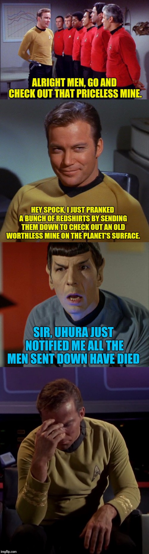 Kirk Pranks Redshirts | ALRIGHT MEN, GO AND CHECK OUT THAT PRICELESS MINE. HEY SPOCK, I JUST PRANKED A BUNCH OF REDSHIRTS BY SENDING THEM DOWN TO CHECK OUT AN OLD WORTHLESS MINE ON THE PLANET'S SURFACE. SIR, UHURA JUST NOTIFIED ME ALL THE MEN SENT DOWN HAVE DIED | image tagged in redshirts,captain kirk,star trek,spock,pranks | made w/ Imgflip meme maker