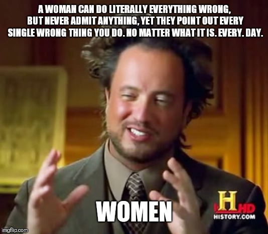 Ancient Aliens | A WOMAN CAN DO LITERALLY EVERYTHING WRONG, BUT NEVER ADMIT ANYTHING, YET THEY POINT OUT EVERY SINGLE WRONG THING YOU DO. NO MATTER WHAT IT IS. EVERY. DAY. WOMEN | image tagged in memes,ancient aliens | made w/ Imgflip meme maker