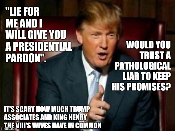 Why Lie About Who You Spent A Lifetime Becoming?  That's Stupid.  Lying Is For Toddlers And Everyone Pretending To Adult. | "LIE FOR ME AND I WILL GIVE YOU A PRESIDENTIAL PARDON". WOULD YOU TRUST A PATHOLOGICAL LIAR TO KEEP HIS PROMISES? IT'S SCARY HOW MUCH TRUMP ASSOCIATES AND KING HENRY THE VIII'S WIVES HAVE IN COMMON | image tagged in donald trump,liar in chief,trump unfit unqualified dangerous,lock him up,memes,impeach trump | made w/ Imgflip meme maker