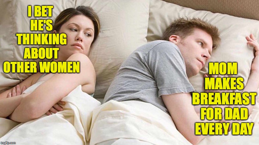 I Bet He's Thinking About Other Women | I BET HE'S THINKING ABOUT OTHER WOMEN; MOM MAKES BREAKFAST FOR DAD EVERY DAY | image tagged in i bet he's thinking about other women,well she does | made w/ Imgflip meme maker