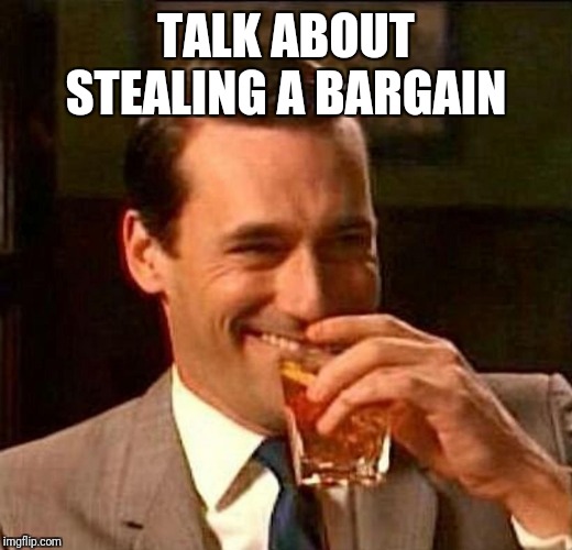 man laughing scotch glass | TALK ABOUT STEALING A BARGAIN | image tagged in man laughing scotch glass | made w/ Imgflip meme maker