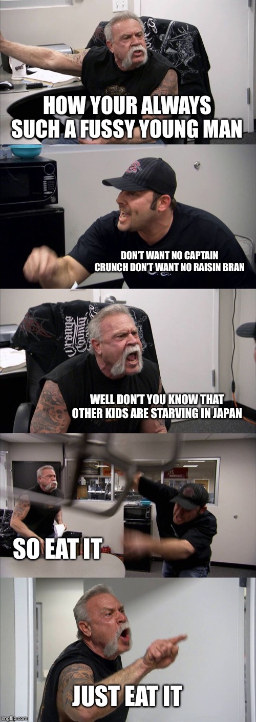 American Chopper Argument | HOW YOUR ALWAYS SUCH A FUSSY YOUNG MAN; DON’T WANT NO CAPTAIN CRUNCH DON’T WANT NO RAISIN BRAN; WELL DON’T YOU KNOW THAT OTHER KIDS ARE STARVING IN JAPAN; SO EAT IT; JUST EAT IT | image tagged in memes,american chopper argument | made w/ Imgflip meme maker