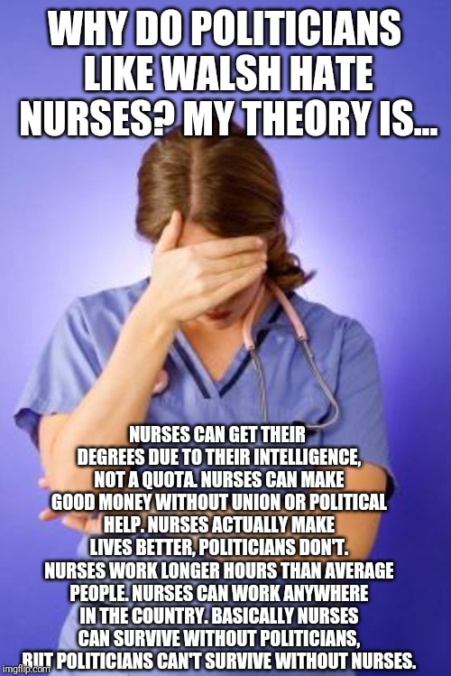 Nurse Facepalm | WHY DO POLITICIANS LIKE WALSH HATE NURSES? MY THEORY IS... NURSES CAN GET THEIR DEGREES DUE TO THEIR INTELLIGENCE, NOT A QUOTA. NURSES CAN MAKE GOOD MONEY WITHOUT UNION OR POLITICAL HELP. NURSES ACTUALLY MAKE LIVES BETTER, POLITICIANS DON'T. NURSES WORK LONGER HOURS THAN AVERAGE PEOPLE. NURSES CAN WORK ANYWHERE IN THE COUNTRY. BASICALLY NURSES CAN SURVIVE WITHOUT POLITICIANS, BUT POLITICIANS CAN'T SURVIVE WITHOUT NURSES. | image tagged in nurse facepalm | made w/ Imgflip meme maker