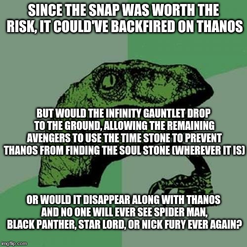 I know, it's confusing. | SINCE THE SNAP WAS WORTH THE RISK, IT COULD'VE BACKFIRED ON THANOS; BUT WOULD THE INFINITY GAUNTLET DROP TO THE GROUND, ALLOWING THE REMAINING AVENGERS TO USE THE TIME STONE TO PREVENT THANOS FROM FINDING THE SOUL STONE (WHEREVER IT IS); OR WOULD IT DISAPPEAR ALONG WITH THANOS AND NO ONE WILL EVER SEE SPIDER MAN, BLACK PANTHER, STAR LORD, OR NICK FURY EVER AGAIN? | image tagged in memes,philosoraptor,infinity war,infinity gauntlet,avengers,avengers infinity war | made w/ Imgflip meme maker