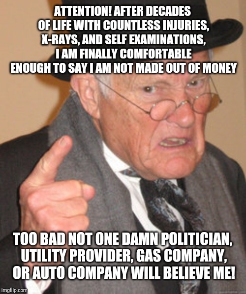 I am made of money? | ATTENTION! AFTER DECADES OF LIFE WITH COUNTLESS INJURIES, X-RAYS, AND SELF EXAMINATIONS, I AM FINALLY COMFORTABLE ENOUGH TO SAY I AM NOT MADE OUT OF MONEY; TOO BAD NOT ONE DAMN POLITICIAN, UTILITY PROVIDER, GAS COMPANY, OR AUTO COMPANY WILL BELIEVE ME! | image tagged in memes,back in my day | made w/ Imgflip meme maker