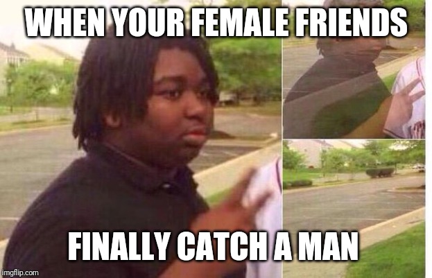 WHEN YOUR FEMALE FRIENDS; FINALLY CATCH A MAN | image tagged in smh | made w/ Imgflip meme maker