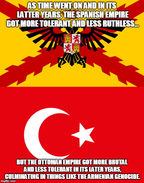 Empire Comparison | AS TIME WENT ON AND IN ITS LATTER YEARS, THE SPANISH EMPIRE GOT MORE TOLERANT AND LESS RUTHLESS... BUT THE OTTOMAN EMPIRE GOT MORE BRUTAL AND LESS TOLERANT IN ITS LATER YEARS, CULMINATING IN THINGS LIKE THE ARMENIAN GENOCIDE. | image tagged in memes,empire,history,comparison,catholicism,islam | made w/ Imgflip meme maker