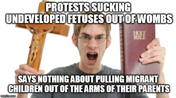 Angry Conservative | PROTESTS SUCKING UNDEVELOPED FETUSES OUT OF WOMBS; SAYS NOTHING ABOUT PULLING MIGRANT CHILDREN OUT OF THE ARMS OF THEIR PARENTS | image tagged in angry conservative,abortion,immigrant,immigrants,immigrant children,abortions | made w/ Imgflip meme maker