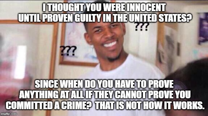 Black guy confused | I THOUGHT YOU WERE INNOCENT UNTIL PROVEN GUILTY IN THE UNITED STATES? SINCE WHEN DO YOU HAVE TO PROVE ANYTHING AT ALL IF THEY CANNOT PROVE YOU COMMITTED A CRIME?  THAT IS NOT HOW IT WORKS. | image tagged in black guy confused | made w/ Imgflip meme maker