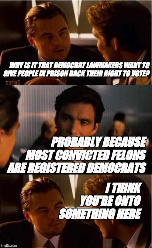 Inception Meme | WHY IS IT THAT DEMOCRAT LAWMAKERS WANT TO GIVE PEOPLE IN PRISON BACK THEIR RIGHT TO VOTE? PROBABLY BECAUSE MOST CONVICTED FELONS ARE REGISTERED DEMOCRATS; I THINK YOU'RE ONTO SOMETHING HERE | image tagged in memes,inception | made w/ Imgflip meme maker
