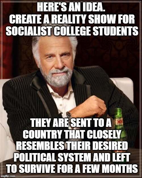 The Most Interesting Man In The World | HERE'S AN IDEA. CREATE A REALITY SHOW FOR SOCIALIST COLLEGE STUDENTS; THEY ARE SENT TO A COUNTRY THAT CLOSELY RESEMBLES THEIR DESIRED POLITICAL SYSTEM AND LEFT TO SURVIVE FOR A FEW MONTHS | image tagged in memes,the most interesting man in the world | made w/ Imgflip meme maker