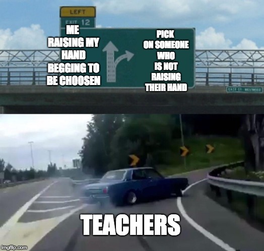 SOOOO true | PICK ON SOMEONE WHO IS NOT RAISING THEIR HAND; ME RAISING MY HAND BEGGING TO BE CHOOSEN; TEACHERS | image tagged in memes,left exit 12 off ramp,school,teachers | made w/ Imgflip meme maker