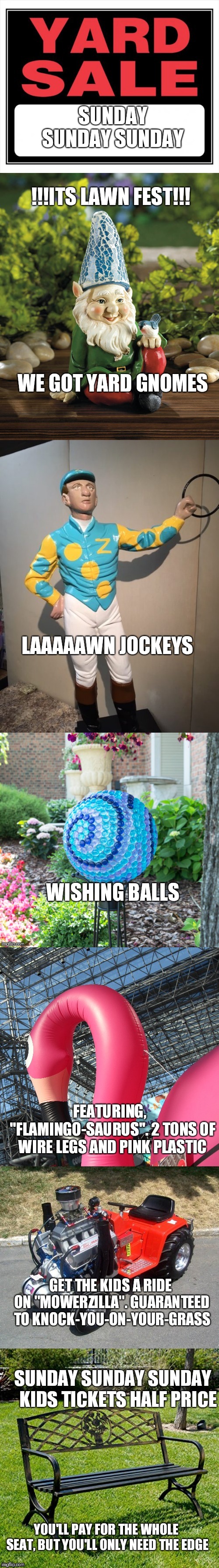 An Outdoor Extravaganza | SUNDAY SUNDAY SUNDAY; !!!ITS LAWN FEST!!! WE GOT YARD GNOMES; LAAAAAWN JOCKEYS; WISHING BALLS; FEATURING,  "FLAMINGO-SAURUS". 2 TONS OF WIRE LEGS AND PINK PLASTIC; GET THE KIDS A RIDE ON "MOWERZILLA". GUARANTEED TO KNOCK-YOU-ON-YOUR-GRASS; SUNDAY SUNDAY SUNDAY   KIDS TICKETS HALF PRICE; YOU'LL PAY FOR THE WHOLE SEAT, BUT YOU'LL ONLY NEED THE EDGE | image tagged in funny memes | made w/ Imgflip meme maker