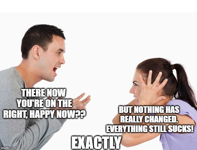 THERE NOW YOU'RE ON THE RIGHT, HAPPY NOW?? BUT NOTHING HAS REALLY CHANGED.  EVERYTHING STILL SUCKS! EXACTLY | made w/ Imgflip meme maker