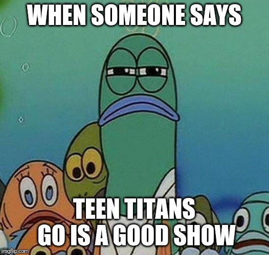 SpongeBob | WHEN SOMEONE SAYS; TEEN TITANS GO IS A GOOD SHOW | image tagged in spongebob | made w/ Imgflip meme maker