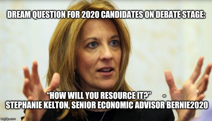 Economics | DREAM QUESTION FOR 2020 CANDIDATES ON DEBATE STAGE:; “HOW WILL YOU RESOURCE IT?”



    - STEPHANIE KELTON, SENIOR ECONOMIC ADVISOR BERNIE2020 | image tagged in politics | made w/ Imgflip meme maker