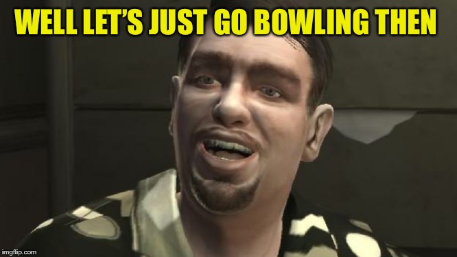 GTA 4 bowling | WELL LET’S JUST GO BOWLING THEN | image tagged in gta 4 bowling | made w/ Imgflip meme maker