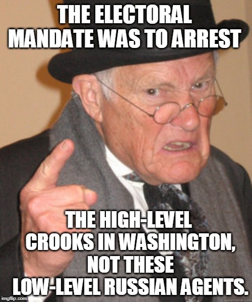 Elite Psychopaths | THE ELECTORAL MANDATE WAS TO ARREST; THE HIGH-LEVEL CROOKS IN WASHINGTON, NOT THESE LOW-LEVEL RUSSIAN AGENTS. | image tagged in memes,back in my day,russia,washington post,trump russia collusion,russian hackers | made w/ Imgflip meme maker