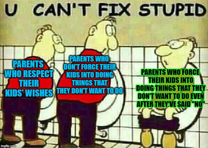 U Just Can't Fix Stupid | PARENTS WHO DON'T FORCE THEIR KIDS INTO DOING THINGS THAT THEY DON'T WANT TO DO; PARENTS WHO RESPECT THEIR KIDS' WISHES; PARENTS WHO FORCE THEIR KIDS INTO DOING THINGS THAT THEY DON'T WANT TO DO EVEN AFTER THEY'VE SAID "NO" | image tagged in u can't fix stupid,memes,funny,doctordoomsday180,parents,stupid people | made w/ Imgflip meme maker
