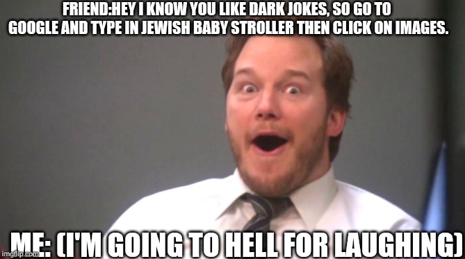 Chris Pratt Happy | FRIEND:HEY I KNOW YOU LIKE DARK JOKES, SO GO TO GOOGLE AND TYPE IN JEWISH BABY STROLLER THEN CLICK ON IMAGES. ME: (I'M GOING TO HELL FOR LAUGHING) | image tagged in chris pratt happy | made w/ Imgflip meme maker
