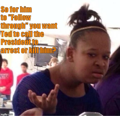 So for him to "Follow through" you want Ted to call the President to arrest or kill him? | made w/ Imgflip meme maker