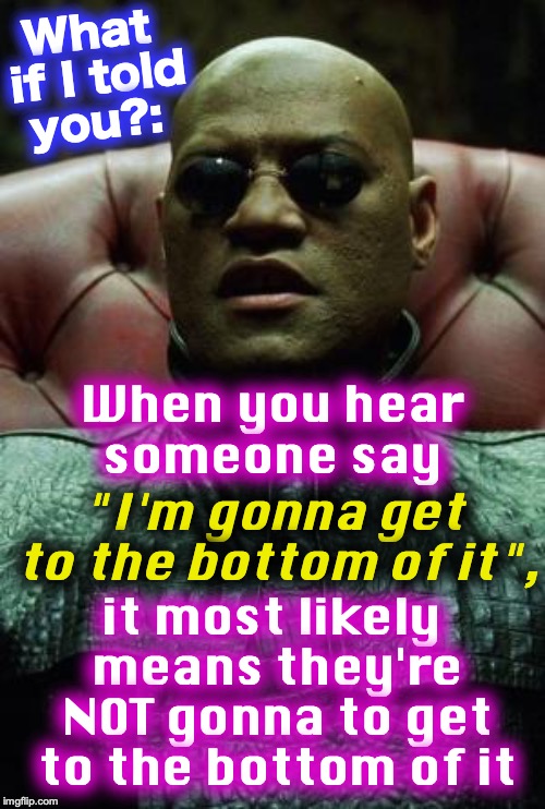 Laurence Fishburne Matrix | What if I told you?:; When you hear someone say; "I'm gonna get to the bottom of it", it most likely means they're NOT gonna to get to the bottom of it | image tagged in laurence fishburne matrix | made w/ Imgflip meme maker