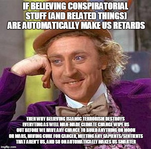 Creepy Condescending Wonka | IF BELIEVING CONSPIRATORIAL STUFF (AND RELATED THINGS) ARE AUTOMATICALLY MAKE US RETARDS; THEN WHY BELIEVING ISLAMIC TERRORISM DESTROYS EVERYTING AS WELL MAN-MADE CLIMATE CHANGE WIPE US OUT BEFORE WE HAVE ANY CHANCE TO BUILD ANYTHING ON MOON OR MARS, HAVING CURE FOR CANCER, MEETING ANY SAPIENTS/SENTIENTS THAT AREN'T US, AND SO ON AUTOMATICALLY MAKES US SMARTER | image tagged in memes,creepy condescending wonka | made w/ Imgflip meme maker