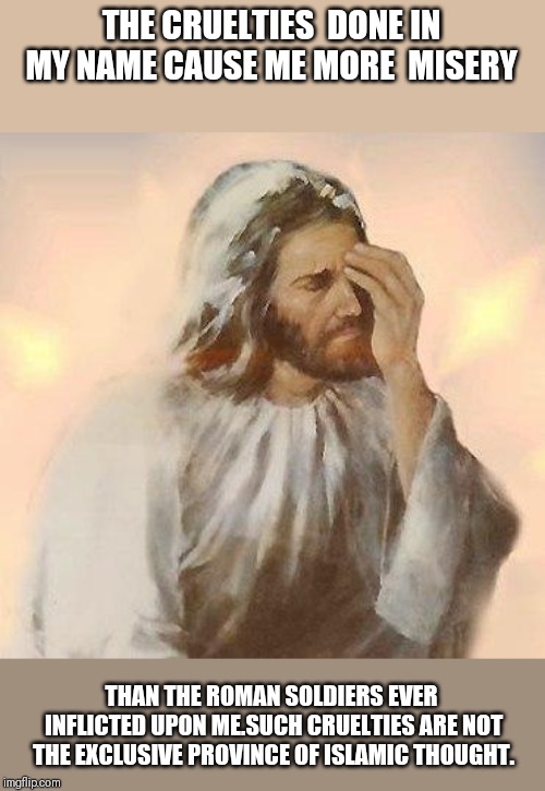 jesus facepalm | THE CRUELTIES  DONE IN MY NAME CAUSE ME MORE  MISERY THAN THE ROMAN SOLDIERS EVER INFLICTED UPON ME.SUCH CRUELTIES ARE NOT THE EXCLUSIVE PRO | image tagged in jesus facepalm | made w/ Imgflip meme maker