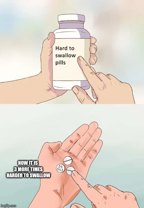 Hard To Swallow Pills | NOW IT IS 3 MORE TIMES HARDER TO SWALLOW | image tagged in memes,hard to swallow pills | made w/ Imgflip meme maker