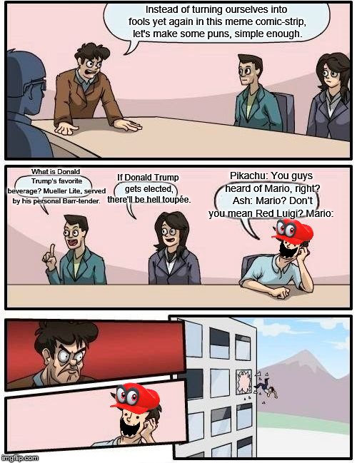 Boardroom Meeting Suggestion | Instead of turning ourselves into fools yet again in this meme comic-strip, let's make some puns, simple enough. Pikachu: You guys heard of Mario, right? Ash: Mario? Don’t you mean Red Luigi? Mario:; What is Donald Trump's favorite beverage?
Mueller Lite, served by his personal Barr-tender. If Donald Trump gets elected, there'll be hell toupée. | image tagged in memes,boardroom meeting suggestion,fun,repost | made w/ Imgflip meme maker