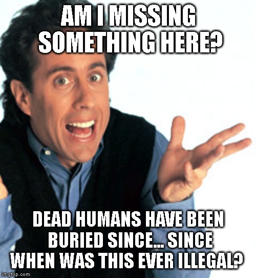 Jerry Seinfeld What's the Deal | AM I MISSING SOMETHING HERE? DEAD HUMANS HAVE BEEN BURIED SINCE... SINCE WHEN WAS THIS EVER ILLEGAL? | image tagged in jerry seinfeld what's the deal | made w/ Imgflip meme maker