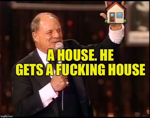 Rickles Rickled | ? A HOUSE. HE GETS A F**KING HOUSE | image tagged in rickles rickled | made w/ Imgflip meme maker