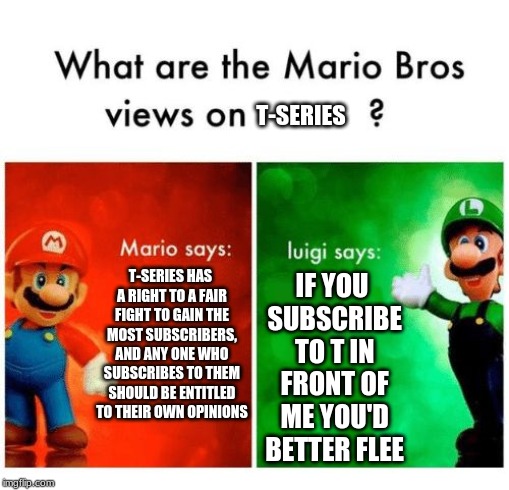 Mario says Luigi says |  T-SERIES; T-SERIES HAS A RIGHT TO A FAIR FIGHT TO GAIN THE MOST SUBSCRIBERS, AND ANY ONE WHO SUBSCRIBES TO THEM SHOULD BE ENTITLED TO THEIR OWN OPINIONS; IF YOU SUBSCRIBE TO T IN FRONT OF ME YOU'D BETTER FLEE | image tagged in mario says luigi says | made w/ Imgflip meme maker