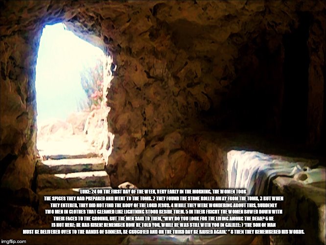 Easter | LUKE: 24 ON THE FIRST DAY OF THE WEEK, VERY EARLY IN THE MORNING, THE WOMEN TOOK THE SPICES THEY HAD PREPARED AND WENT TO THE TOMB. 2 THEY FOUND THE STONE ROLLED AWAY FROM THE TOMB, 3 BUT WHEN THEY ENTERED, THEY DID NOT FIND THE BODY OF THE LORD JESUS. 4 WHILE THEY WERE WONDERING ABOUT THIS, SUDDENLY TWO MEN IN CLOTHES THAT GLEAMED LIKE LIGHTNING STOOD BESIDE THEM. 5 IN THEIR FRIGHT THE WOMEN BOWED DOWN WITH THEIR FACES TO THE GROUND, BUT THE MEN SAID TO THEM, “WHY DO YOU LOOK FOR THE LIVING AMONG THE DEAD? 6 HE IS NOT HERE; HE HAS RISEN! REMEMBER HOW HE TOLD YOU, WHILE HE WAS STILL WITH YOU IN GALILEE: 7 ‘THE SON OF MAN MUST BE DELIVERED OVER TO THE HANDS OF SINNERS, BE CRUCIFIED AND ON THE THIRD DAY BE RAISED AGAIN.’ ” 8 THEN THEY REMEMBERED HIS WORDS. | image tagged in easter | made w/ Imgflip meme maker