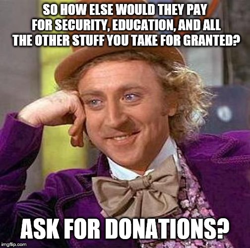 Creepy Condescending Wonka Meme | SO HOW ELSE WOULD THEY PAY FOR SECURITY, EDUCATION, AND ALL THE OTHER STUFF YOU TAKE FOR GRANTED? ASK FOR DONATIONS? | image tagged in memes,creepy condescending wonka | made w/ Imgflip meme maker